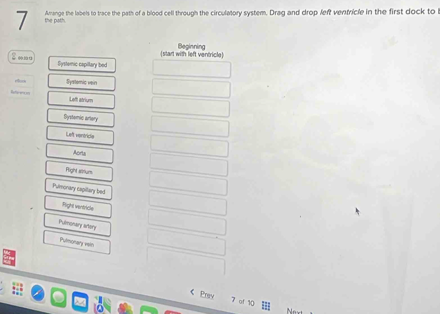 Arrange the labels to trace the path of a blood cell through the circulatory system. Drag and drop left ventricle in the first dock to l
the path.
Beginning
(start with left ventricle)
00:33:13 Systemic capillary bed
tBook Systemic vein
References Left atrium
Systemic artery
Left ventricle
Aorta
Rlight atrium
Pulmonary capillary bed
Right ventricle
Pulmonary artery
Pulmonary vein
Prev 7 of 10 Nex