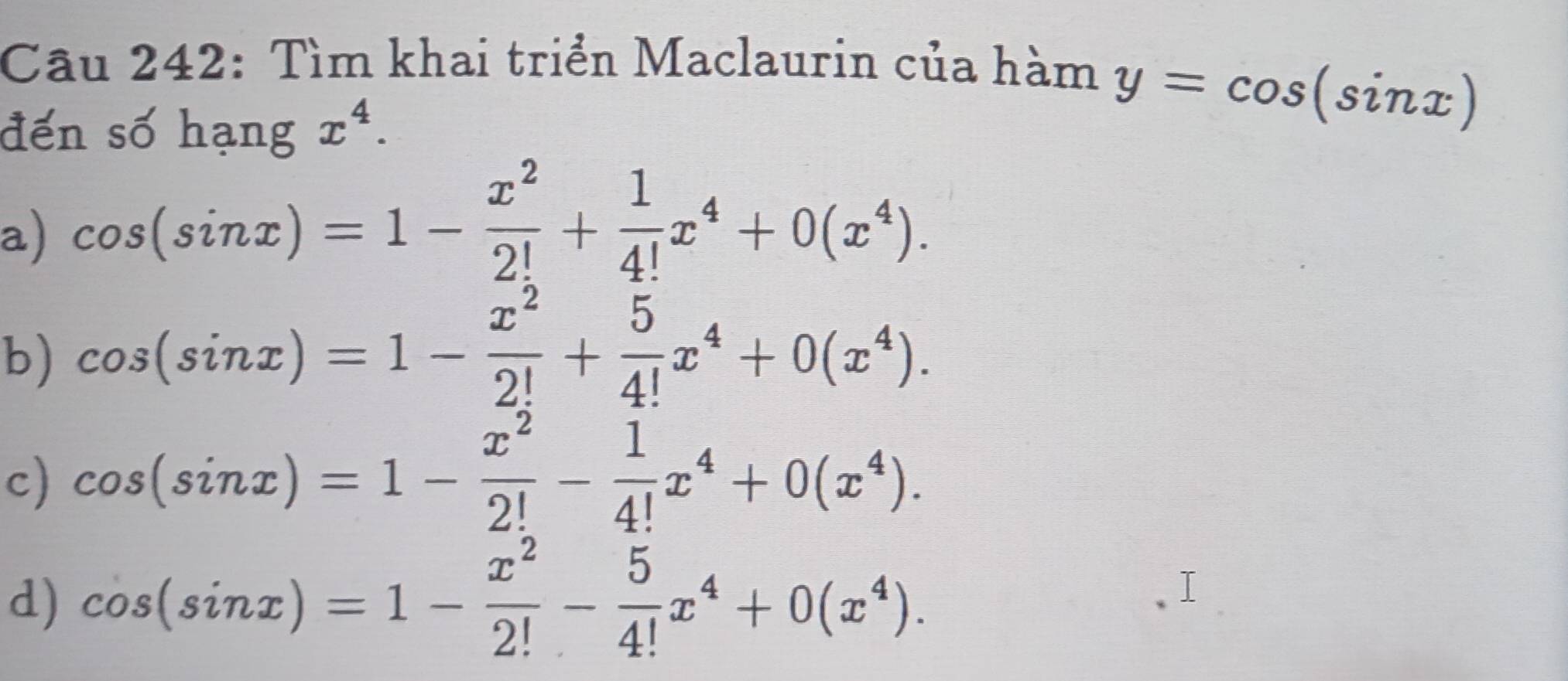 Tìm khai triển Maclaurin của hàm 
đến số hạng x^4.
y=cos (sin x)
a) cos (sin x)=1- x^2/2! + 1/4! x^4+0(x^4). 
b) cos (sin x)=1- x^2/2! + 5/4! x^4+0(x^4). 
c) cos (sin x)=1- x^2/2! - 1/4! x^4+0(x^4). 
d) cos (sin x)=1- x^2/2! - 5/4! x^4+0(x^4).