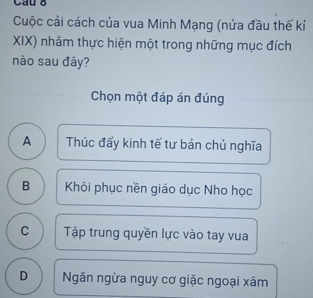 Cau 8
Cuộc cải cách của vua Minh Mạng (nửa đầu thế kỉ
XIX) nhằm thực hiện một trong những mục đích
nào sau đây?
Chọn một đáp án đúng
A Thúc đẩy kinh tế tư bản chủ nghĩa
B Khôi phục nền giáo dục Nho học
C Tập trung quyền lực vào tay vua
D Ngăn ngừa nguy cơ giặc ngoại xâm