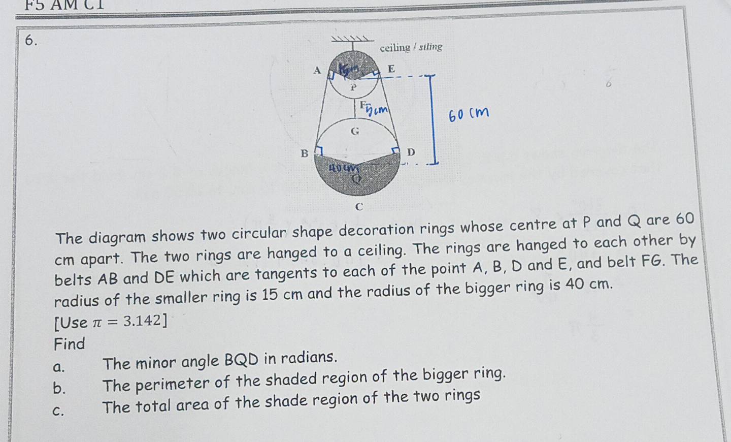 F5 AM C1 
6. 
The diagram shows two circular shape decoration rings whose centre at P and Q are 60
cm apart. The two rings are hanged to a ceiling. The rings are hanged to each other by 
belts AB and DE which are tangents to each of the point A, B, D and E, and belt FG. The 
radius of the smaller ring is 15 cm and the radius of the bigger ring is 40 cm. 
[Use π =3.142]
Find 
a. The minor angle BQD in radians. 
b. The perimeter of the shaded region of the bigger ring. 
c. The total area of the shade region of the two rings