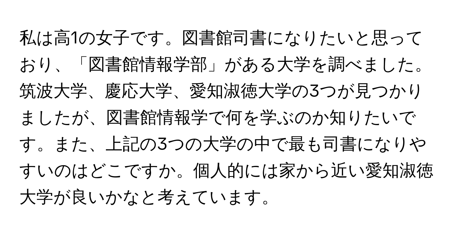 私は高1の女子です。図書館司書になりたいと思っており、「図書館情報学部」がある大学を調べました。筑波大学、慶応大学、愛知淑徳大学の3つが見つかりましたが、図書館情報学で何を学ぶのか知りたいです。また、上記の3つの大学の中で最も司書になりやすいのはどこですか。個人的には家から近い愛知淑徳大学が良いかなと考えています。