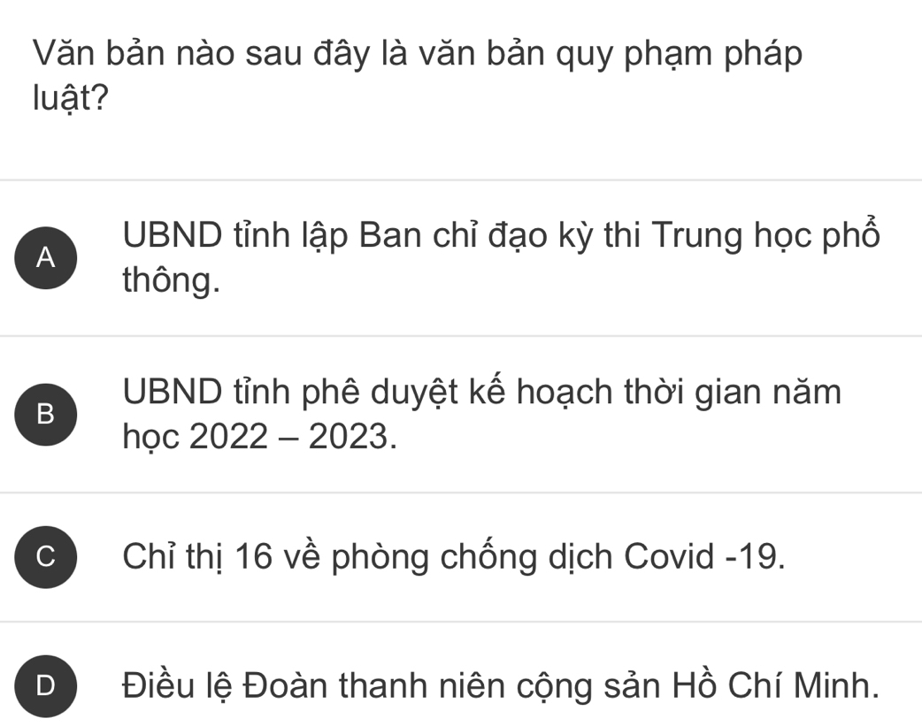 Văn bản nào sau đây là văn bản quy phạm pháp
luật?
A
UBND tỉnh lập Ban chỉ đạo kỳ thi Trung học phổ
thông.
B
UBND tỉnh phê duyệt kế hoạch thời gian năm
học 2022 - 2023.
C Chỉ thị 16 về phòng chống dịch Covid - 19.
D Điều lệ Đoàn thanh niên cộng sản Hồ Chí Minh.