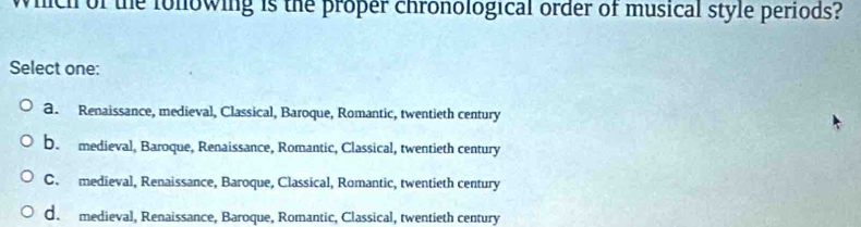 which of the fonowing is the proper chronological order of musical style periods?
Select one:
a. Renaissance, medieval, Classical, Baroque, Romantic, twentieth century
b. medieval, Baroque, Renaissance, Romantic, Classical, twentieth century
C. medieval, Renaissance, Baroque, Classical, Romantic, twentieth century
d. medieval, Renaissance, Baroque, Romantic, Classical, twentieth century