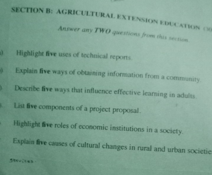 AGRICULTURAL EXTENSION EDUCATION (30 
Answer any TWO questions from this section. 
) Highlight five uses of technical reports. 
) Explain five ways of obtaining information from a community. 
). Describe five ways that influence effective learning in adults. 
a List five components of a project proposal. 
Highlight five roles of economic institutions in a society. 
Explain five causes of cultural changes in rural and urban societie 
Strvices