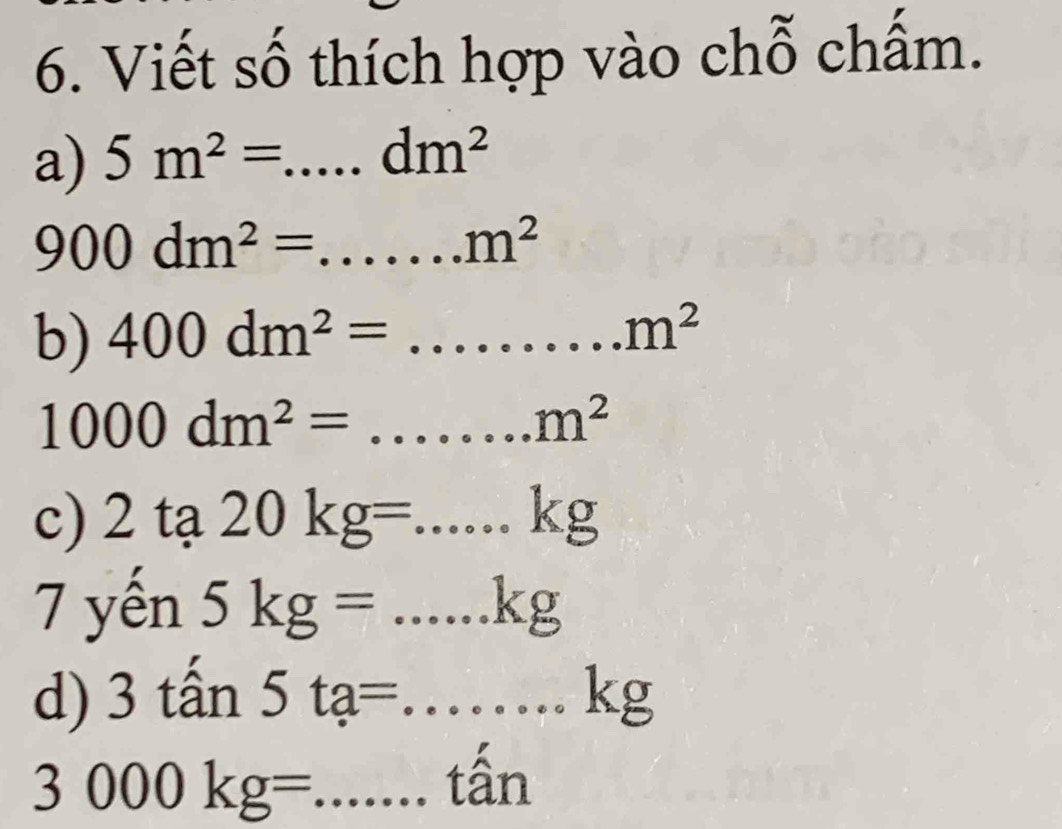 Viết số thích hợp vào chỗ chấm. 
a) 5m^2=...dm^2 _
900dm^2= =......m^2 __ 
b) 400dm^2= =...m^2m^2 _
1000dm^2=...m^2
c) 2ta 20kg=...kg
7 yến 5kg=...kg
d) 3that an5ta=...kg
3000kg= =.....that an __