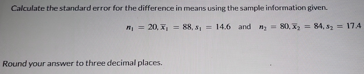 Calculate the standard error for the difference in means using the sample information given.
n_1=20, overline x_1=88, s_1=14.6 and n_2=80, overline x_2=84, s_2=17.4
Round your answer to three decimal places.