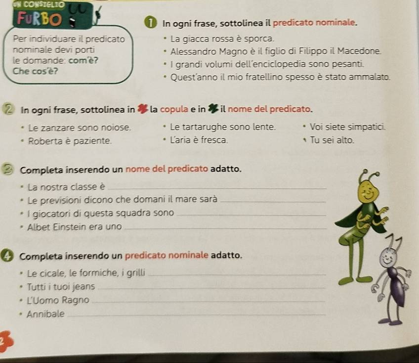 IN CONSIGLIO 
FURBO 
① In ogni frase, sottolinea il predicato nominale. 
Per individuare il predicato La giacca rossa è sporca. 
nominale devi porti Alessandro Magno è il figlio di Filippo il Macedone. 
le domande: com'è? I grandi volumi dell’enciclopedia sono pesanti. 
Che cos'è? 
Quest'anno il mio fratellino spesso è stato ammalato. 
2 In ogni frase, sottolinea in la copula e in «il nome del predicato. 
Le zanzare sono noiose. Le tartarughe sono lente. Voi siete simpatici. 
Roberta è paziente. L'aria è fresca. Tu sei alto. 
③ Completa inserendo un nome del predicato adatto. 
La nostra classe è_ 
Le previsioni dicono che domani il mare sarà_ 
l giocatori di questa squadra sono_ 
Albet Einstein era uno_ 
Completa inserendo un predicato nominale adatto. 
Le cicale, le formiche, i grilli_ 
Tutti i tuoi jeans_ 
L'Uomo Ragno_ 
Annibale_