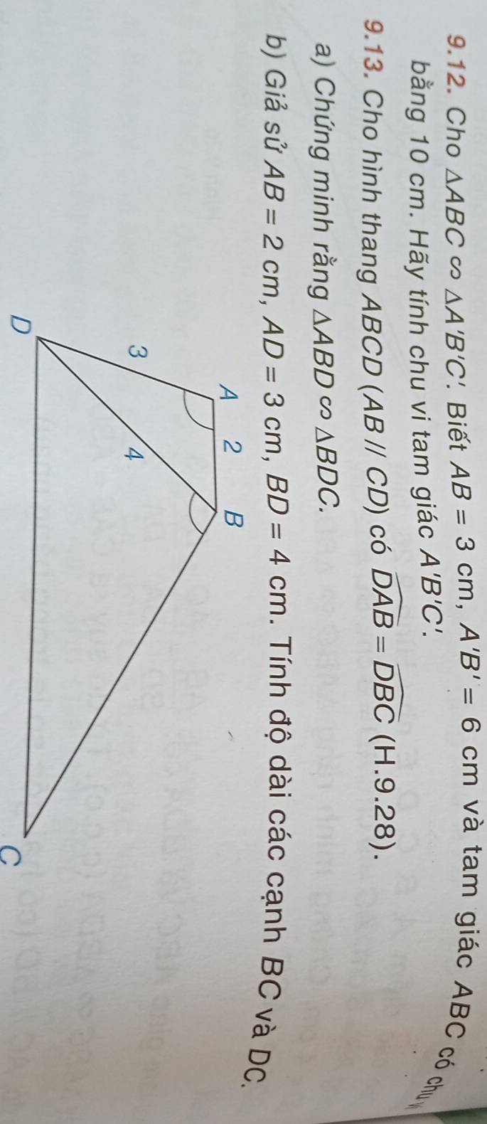 Cho △ ABC △ A'B'C' Biết AB=3cm, A'B'=6cm và tam giác ABC có chu 
bằng 10 cm. Hãy tính chu vi tam giác A'B'C'. 
9.13. Cho hình thang ABCD (ABparallel CD) có widehat DAB=widehat DBC(H.9. 28) 
a) Chứng minh rằng △ ABD∈fty △ BDC. 
b) Giả sử AB=2cm, AD=3cm, BD=4cm. Tính độ dài các cạnh BC và DC.