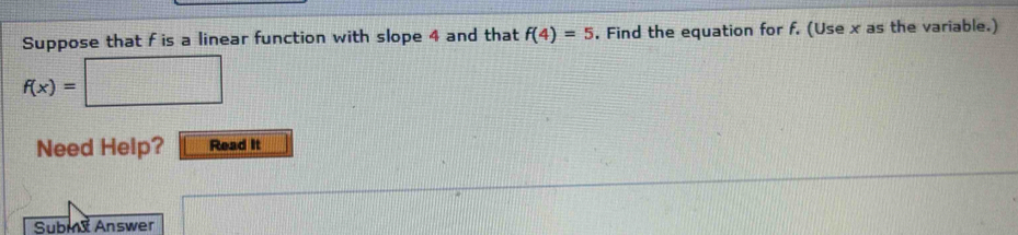 Suppose that f is a linear function with slope 4 and that f(4)=5. Find the equation for f. (Use x as the variable.)
f(x)=□
Need Help? Read It 
Subm Answer