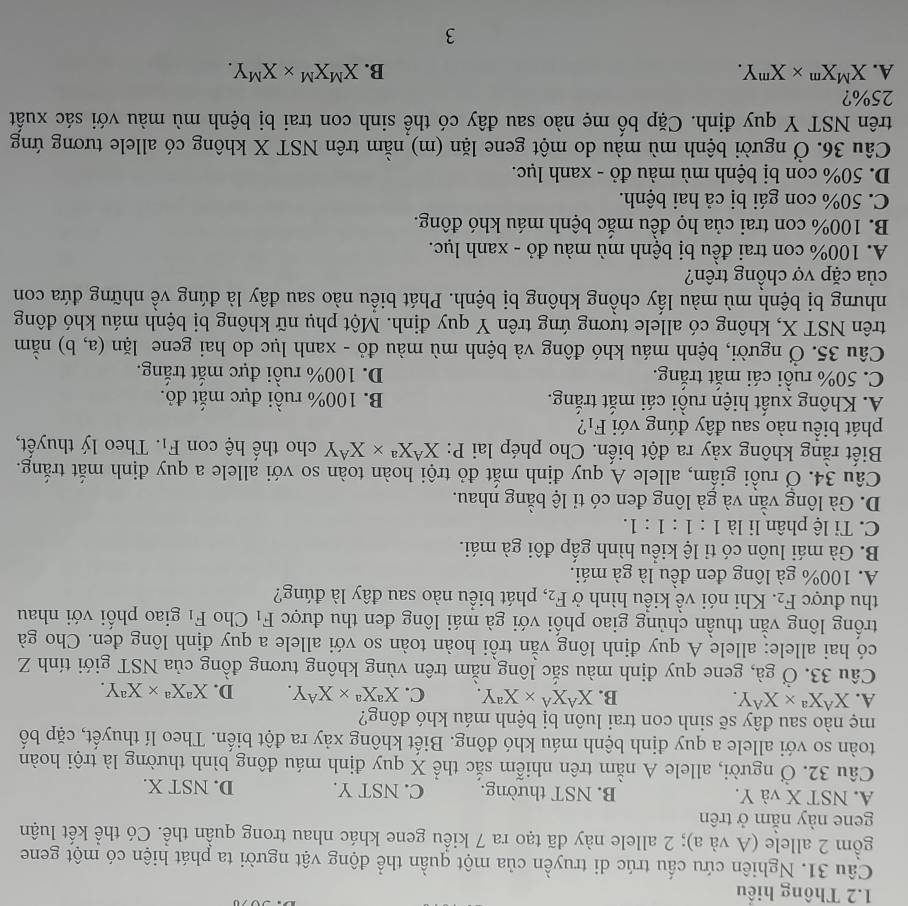 1.2 Thông hiểu
Câu 31. Nghiên cứu cấu trúc di truyền của một quần thể động vật người ta phát hiện có một gene
gồm 2 allele (A và a); 2 allele này đã tạo ra 7 kiểu gene khác nhau trong quần thể. Có thể kết luận
gene này nằm ở trên
A. NST X và Y. B. NST thường. C. NST Y. D. NST X.
Câu 32. Ở người, allele A nằm trên nhiễm sắc thể X quy định máu đông bình thường là trội hoàn
toàn so với allele a quy định bệnh máu khó đông. Biết không xảy ra đột biến. Theo lí thuyết, cặp bố
mẹ nào sau dây sẽ sinh con trai luôn bị bệnh máu khó đông?
A. X^AX^a* X^AY. B. X^AX^A* X^aY. C. X^aX^a* X^AY. D. X^aX^a* X^aY.
Câu 33. Ở gà, gene quy định màu sắc lông nằm trên vùng không tương đồng của NST giới tính Z
có hai allele: allele A quy định lông vằn trồi hoàn toàn so với allele a quy định lông đen. Cho gà
trống lông vằn thuần chủng giao phối với gà mái lông đen thu được F_1 Cho F_1 giao phối với nhau
thu được F_2.  Khi nói về kiểu hình ở F_2 , phát biểu nào sau đây là đúng?
A. 100% gà lông đen đều là gà mái.
B. Gà mái luôn có tỉ lệ kiều hình gấp đôi gà mái.
C. Tỉ lệ phân li là 1:1:1:1.
D. Gà lông vằn và gà lông đen có tỉ lệ bằng nhau.
Câu 34. Ở ruồi giấm, allele A quy định mắt đỏ trội hoàn toàn so với allele a quy định mắt trắng.
Biết rằng không xảy ra đột biến. Cho phép lai P: X^AX^a* X^AY cho thế hệ con F_1. Theo lý thuyết,
phát biểu nào sau đây đúng với F_1
A. Không xuất hiện ruồi cái mắt trắng. B. 100% ruồi đực mắt đỏ.
C. 50% ruồi cái mắt trắng. D. 100% ruồi đực mắt trắng.
Câu 35. Ở người, bệnh máu khó đông và bệnh mù màu đỏ - xanh lục do hai gene lim (a,b) nằm
trên NST X, không có allele tương ứng trên Y quy định. Một phụ nữ không bị bệnh máu khó đông
nhưng bị bệnh mù màu lấy chồng không bị bệnh. Phát biểu nào sau đây là đúng về những đứa con
của cặp vợ chồng trên?
A. 100% con trai đều bị bệnh mù màu đỏ - xanh lục.
B. 100% con trai của họ đều mắc bệnh máu khó đông.
C. 50% con gái bị cả hai bệnh.
D. 50% con bị bệnh mù màu đỏ - xanh lục.
Câu 36. Ở người bệnh mù màu do một gene lặn (m) nằm trên NST X không có allele tương ứng
trên NST Y quy định. Cặp bố mẹ nào sau đây có thể sinh con trai bị bệnh mù màu với sác xuất
25%?
A. X^MX^m* X^mY. B. X^MX^M* X^MY.
3