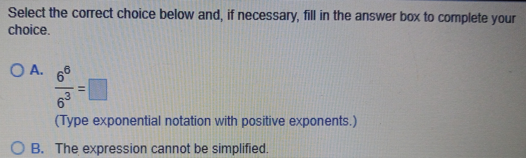 Select the correct choice below and, if necessary, fill in the answer box to complete your
choice.
A.  6^6/6^3 =□
(Type exponential notation with positive exponents.)
B. The expression cannot be simplified.