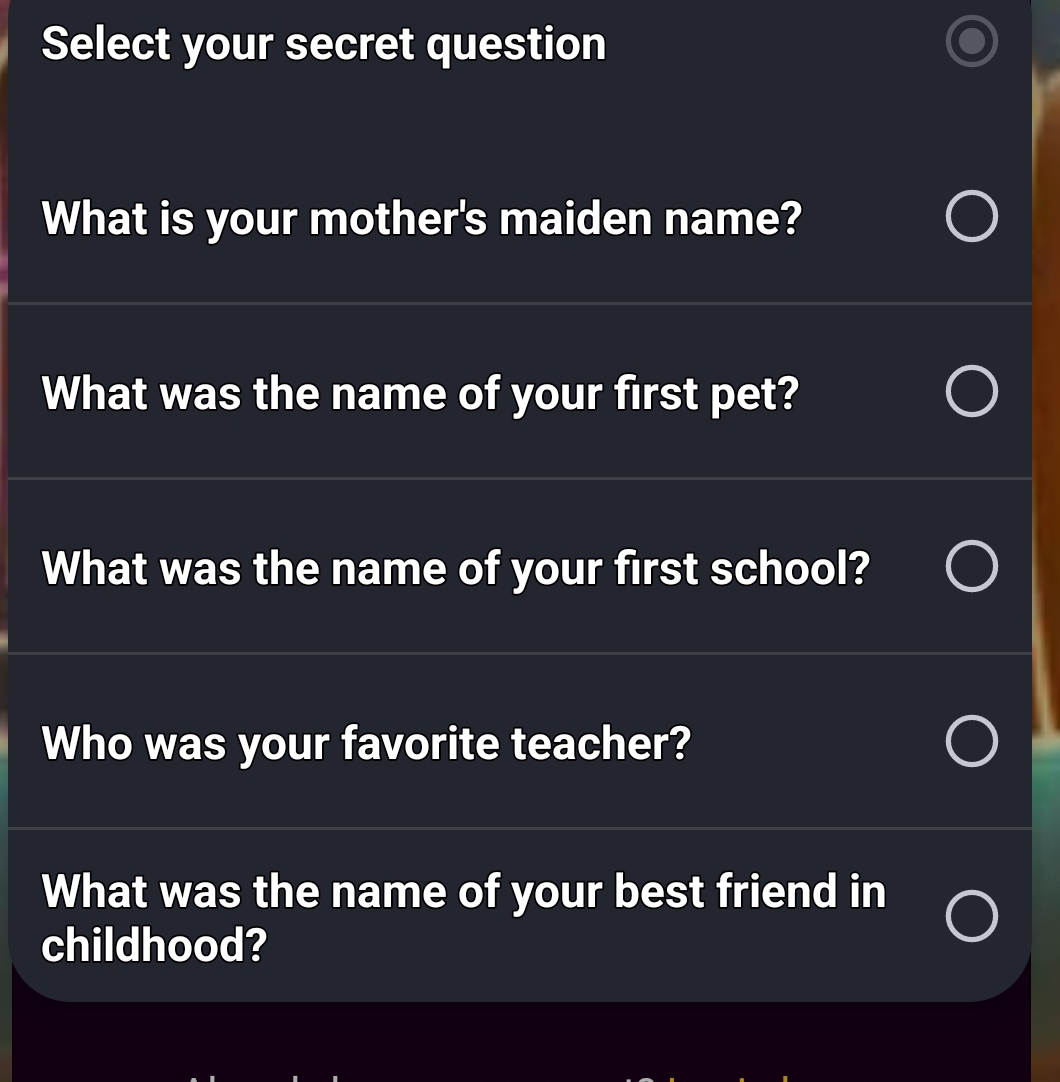 Select your secret question 
What is your mother's maiden name? 
What was the name of your first pet? 
What was the name of your first school? 
Who was your favorite teacher? 
What was the name of your best friend in 
childhood?