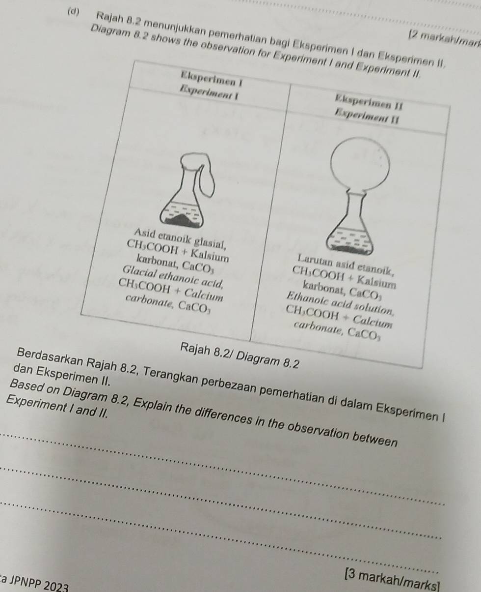 Rajah 8.2 menunjukkan pemerhatian bagi Eksperim 
[2 markah/mark 
Diagram 8.2 shows the observa 
dan Eksp II. 
Berdasarperbezaan pemerhatian di dalam Eksperimen 
Experiment I and II. 
_ 
Based on Diagram 8.2, Explain the differences in the observation between 
_ 
_ 
[3 markah/marks] 
:a JPNPP 2023