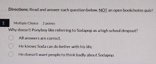 Directions: Read and answer each question below. NOT an open book/notes quiz!
1 Multiple Choice 2 points
Why doesn't Ponyboy like referring to Sodapop as a high school dropout?
All answers are correct.
He knows Soda can do better with his life.
He doesn't want people to think badly about Sodapop.