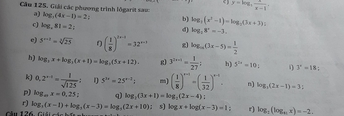 cJ y=log _5 x/x-1 . 
Câu 125. Giải các phương trình lôgarit sau: 
a) log _3(4x-1)=2. 
b) log _2(x^2-1)=log _2(3x+3); 
c) log _x81=2
d) log _28^x=-3. 
e) 5^(x+2)=sqrt[3](25) f) ( 1/8 )^2x-1=32^(x+3)
g) log _16(3x-5)= 1/2 
h) log _3x+log _3(x+1)=log _3(5x+12). g) 3^(2x+1)= 1/27 ; h) 5^(2x)=10; i) 3^x=18
k) 0,2^(x-1)= 1/sqrt(125) . l) 5^(3x)=25^(x-2); m) ( 1/8 )^x+1=( 1/32 )^x-1. n) log _3(2x-1)=3; 
p) log _49x=0,25; 
q) log _2(3x+1)=log _2(2x-4)
r) log _5(x-1)+log _5(x-3)=log _5(2x+10); s) log x+log (x-3)=1 : r) log _2(log _81x)=-2. 
Câu 126 . Giải các bất n