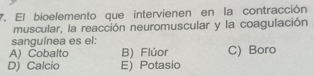 El bioelemento que intervienen en la contracción
muscular, la reacción neuromuscular y la coagulación
sanguínea es el:
A) Cobalto B) Flúor C) Boro
D) Calcio E) Potasio