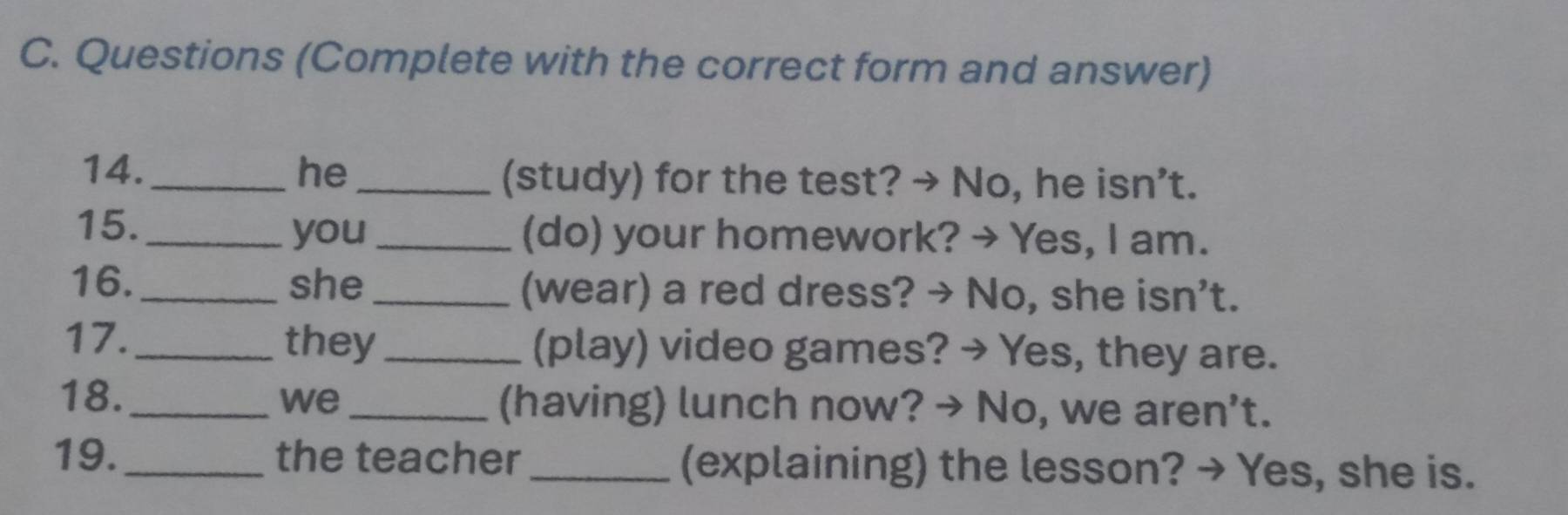 Questions (Complete with the correct form and answer) 
14. _he _(study) for the test? → No, he isn’t. 
15. _you_ (do) your homework? → Yes, I am. 
16. _she _(wear) a red dress? → No, she isn't. 
17. _they_ (play) video games? → Yes, they are. 
18._ we_ (having) lunch now? → No, we aren’t. 
19._ the teacher _(explaining) the lesson? → Yes, she is.