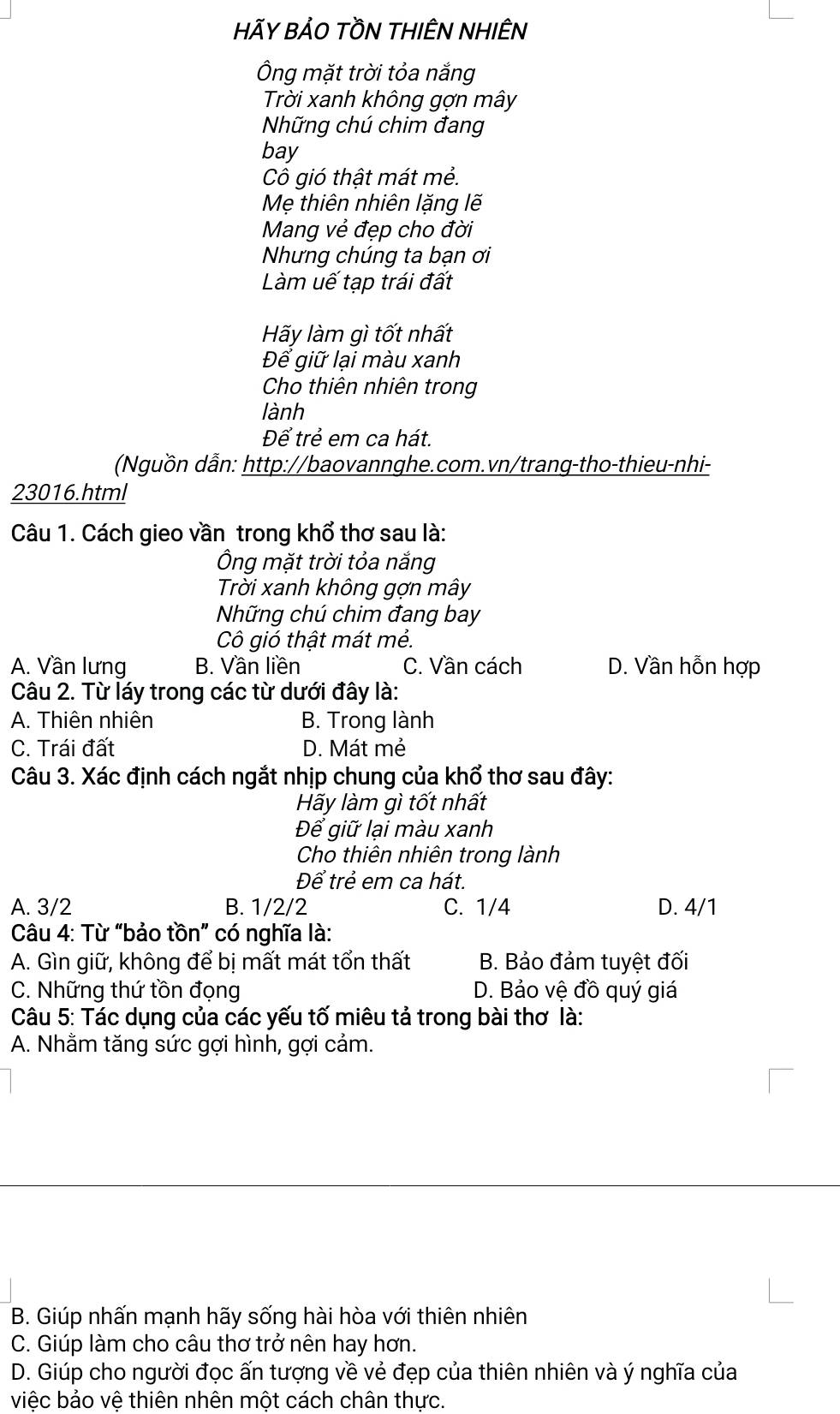 HÃY BẢO TỒN THIÊN NHIÊN
Ông mặt trời tỏa nắng
Trời xanh không gợn mây
Những chú chim đang
bay
Cô gió thật mát mẻ.
Mẹ thiên nhiên lặng lẽ
Mang vẻ đẹp cho đời
Nhưng chúng ta bạn ơi
Làm uế tạp trái đất
Hãy làm gì tốt nhất
Để giữ lại màu xanh
Cho thiên nhiên trong
lành
Để trẻ em ca hát.
Nguồn dẫn: http://baovannghe.com.vn/trang-tho-thieu-nhi-
23016.html
Câu 1. Cách gieo vần trong khổ thơ sau là:
Ông mặt trời tỏa nắng
Trời xanh không gợn mây
Nững chú chim đang bay
Cô gió thật mát mẻ.
A. Vần lưng B. Vần liền C. Vần cách D. Vần hỗn hợp
Câu 2. Từ láy trong các từ dưới đây là:
A. Thiên nhiên B. Trong lành
C. Trái đất D. Mát mẻ
Câu 3. Xác định cách ngắt nhịp chung của khổ thơ sau đây:
Hãy làm gì tốt nhất
Để giữ lại màu xanh
Cho thiên nhiên trong lành
Để trẻ em ca hát.
A. 3/2 B. 1/2/2 C. 1/4 D. 4/1
Câu 4: Từ “bảo tồn” có nghĩa là:
A. Gìn giữ, không để bị mất mát tổn thất B. Bảo đảm tuyệt đối
C. Những thứ tồn đọng D. Bảo vệ đồ quý giá
Câu 5: Tác dụng của các yếu tố miêu tả trong bài thơ là:
A. Nhằm tăng sức gợi hình, gợi cảm.
B. Giúp nhấn mạnh hãy sống hài hòa với thiên nhiên
C. Giúp làm cho câu thơ trở nên hay hơn.
D. Giúp cho người đọc ấn tượng về vẻ đẹp của thiên nhiên và ý nghĩa của
việc bảo vệ thiên nhên một cách chân thực.