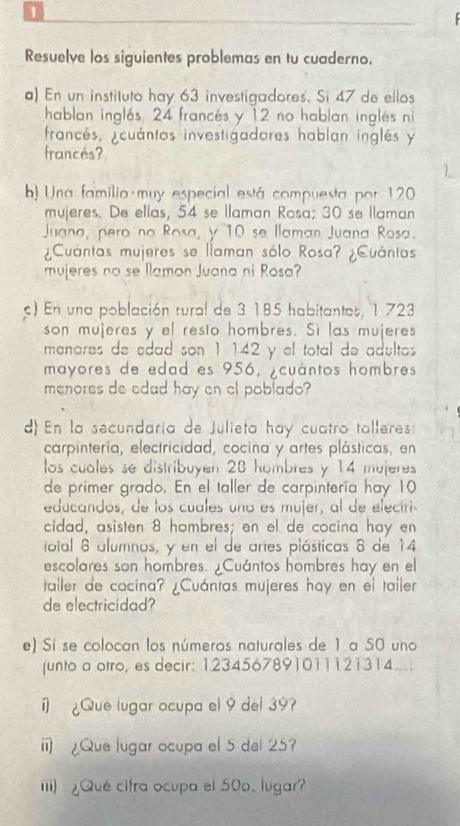 Resuelve los siguientes problemas en tu cuaderno. 
a) En un instituto hay 63 investigadores. Si 47 de ellos 
hablan inglés, 24 francés y 12 no hablan inglés ni 
francés, ¿cuántos investigadores hablan inglés y 
francés? 
b) Una familia muy especial está compuesta por 120
mujeres. De ellas, 54 se Ilaman Rosa; 30 se Ilaman 
Juana, pero no Rosa, y 10 se llaman Juana Rosa. 
¿Cuántas mujeres se llaman sólo Rosa? ¿Cuánios 
mujeres no se llamon Juana ni Rosa? 
c) En una población rural de 3 185 habitantes, 1 723
son mujeres y el resto hombres. Sì las mujeres 
menores de edad son 1 142 y el total de adultos 
mayores de edad es 956, ¿cuántos hombres 
menores de edad hay en cl poblado? 
d) En la secundaria de Julieta hay cuatro talleres: 
carpintería, electricidad, cocina y artes plásticas, en 
los cuales se distribuyen 28 hombres y 14 mujeres 
de primer grado. En el taller de carpintería hay 10
educandos, de los cuales uno es mujer, al de eleciri 
cidad, asisten 8 hombres; en el de cocina hay en 
otal 8 alumnos, y en el de artes plásticas 8 de 14
escolares son hombres. ¿Cuántos hombres hay en el 
taller de cocina? ¿Cuántas mujeres hay en el tailer 
de electricidad? 
e) Si se colocan los números naturales de 1 a 50 uno 
junto a otro, es decir: 1234567891011121314
i] ¿Que lugar ocupa el 9 del 39? 
i ¿Que lugar ocupa el 5 del 25? 
Iii) ¿Qué citra ocupa el 50o. lugar?