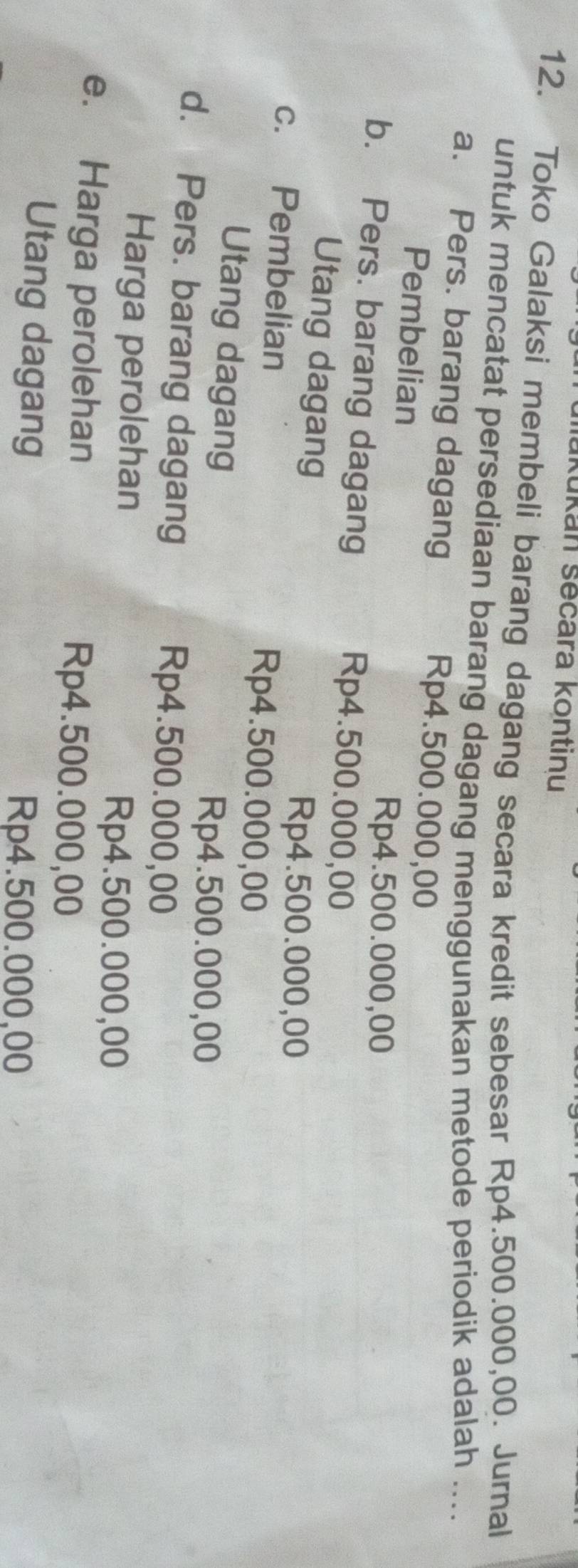 Mükukan sēcara kontinu
12. Toko Galaksi membeli barang dagang secara kredit sebesar Rp4.500.000,00. Jurnal
untuk mencatat persediaan barang dagang menggunakan metode periodik adalah ....
a. Pers. barang dagang Rp4.500.000,00
Pembelian
Rp4.500.000,00
b. Pers. barang dagang Rp4.500.000,00
Utang dagang
Rp4.500.000,00
c. Pembelian Rp4.500.000,00
Utang dagang
Rp4.500.000,00
d. Pers. barang dagang Rp4.500.000,00
Harga perolehan
Rp4.500.000,00
e. Harga perolehan Rp4.500.000,00
Utang dagang
Rp4.500.000,00