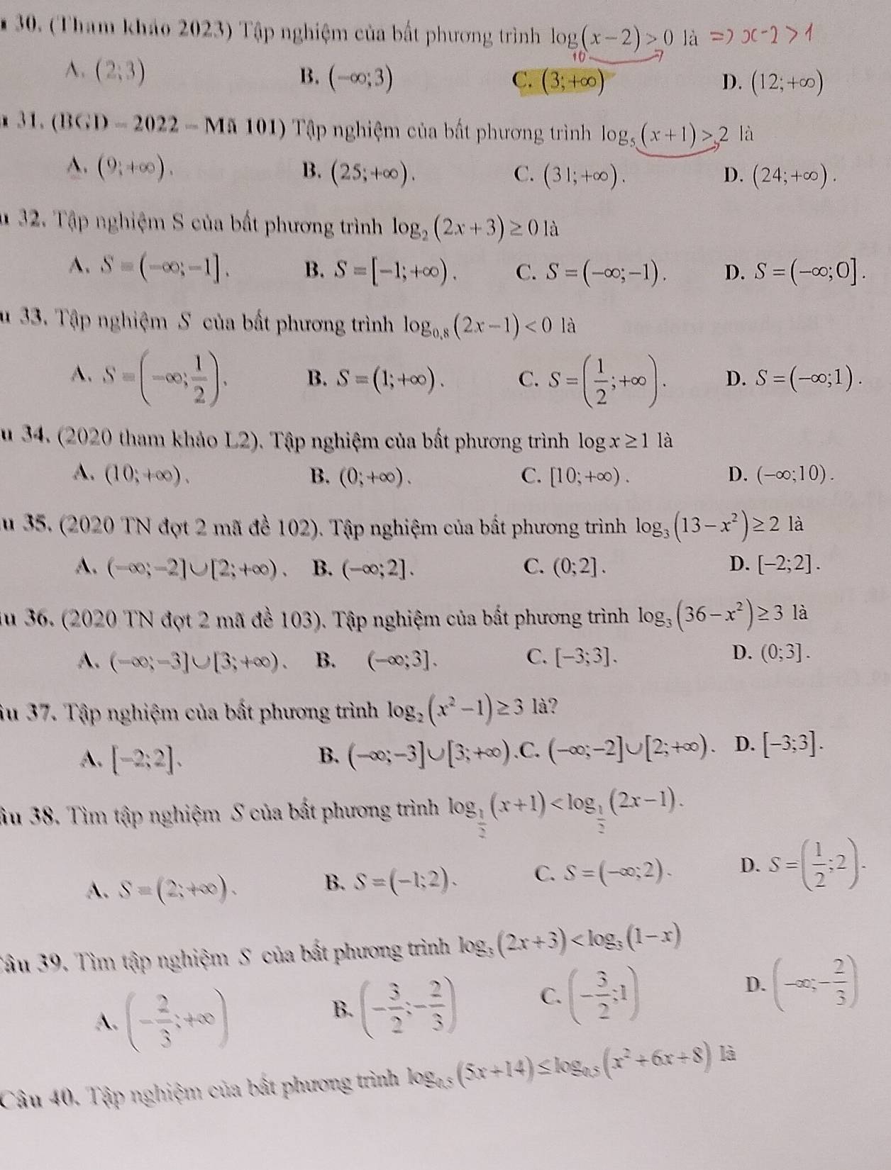 (Tham khảo 2023) Tập nghiệm của bất phương trình log (x-2)>0 là Rightarrow x-2>1
A. (2;3) B. (-∈fty ;3) (3;+∈fty )
C.
D. (12;+∈fty )
31.(BGD-2022-Ma101) Tập nghiệm của bất phương trình log _5(x+1)>2 là
A. (9 1/4 +∈fty ). B. (25;+∈fty ). C. (31;+∈fty ). (24;+∈fty ).
D.
u 32. Tập nghiệm S của bất phương trình log _2(2x+3)≥ 0 là
A. S=(-∈fty ;-1]. B. S=[-1;+∈fty ). C. S=(-∈fty ;-1). D. S=(-∈fty ;0].
u 33. Tập nghiệm S của bất phương trình log _0.8(2x-1)<0</tex> là
A. S=(-∈fty ; 1/2 ). B. S=(1;+∈fty ). C. S=( 1/2 ;+∈fty ). D. S=(-∈fty ;1).
u 34. (2020 tham khảo L2). Tập nghiệm của bất phương trình log x≥ 1 là
A. (10;+∈fty ). B. (0;+∈fty ). C. [10;+∈fty ). D. (-∈fty ;10).
au 35. (2020 TN đợt 2 mã đề 102). Tập nghiệm của bắt phương trình log _3(13-x^2)≥ 21 à
A. (-∈fty ;-2]∪ [2;+∈fty ) B. (-∈fty ;2]. C. (0;2]. D. [-2;2].
u 36. (2020 TN đợt 2 mã đề 103). Tập nghiệm của bất phương trình log _3(36-x^2)≥ 3 là
D.
A. (-∈fty ;-3]∪ [3;+∈fty ). B. (-∈fty ;3]. C. [-3;3]. (0;3].
iu 37. Tập nghiệm của bất phương trình log _2(x^2-1)≥ 3 là?
A. [-2;2]. (-∈fty ;-3]∪ [3;+∈fty ) .C. (-∈fty ;-2]∪ [2;+∈fty ). D. [-3;3].
B.
âu 38. Tìm tập nghiệm S của bất phương trình log _ 1/2 (x+1)
A. S=(2;+∈fty ).
B. S=(-1;2). C. S=(-∈fty ;2). D. S=( 1/2 ;2).
Tâu 39. Tìm tập nghiệm S của bất phương trình log _3(2x+3)
A. (- 2/3 ;+∈fty )
B. (- 3/2 ;- 2/3 ) C. (- 3/2 ;1) D. (-∈fty ;- 2/3 )
Câu 40. Tập nghiệm của bất phương trình log _0.5(5x+14)≤ log _0.5(x^2+6x+8) là