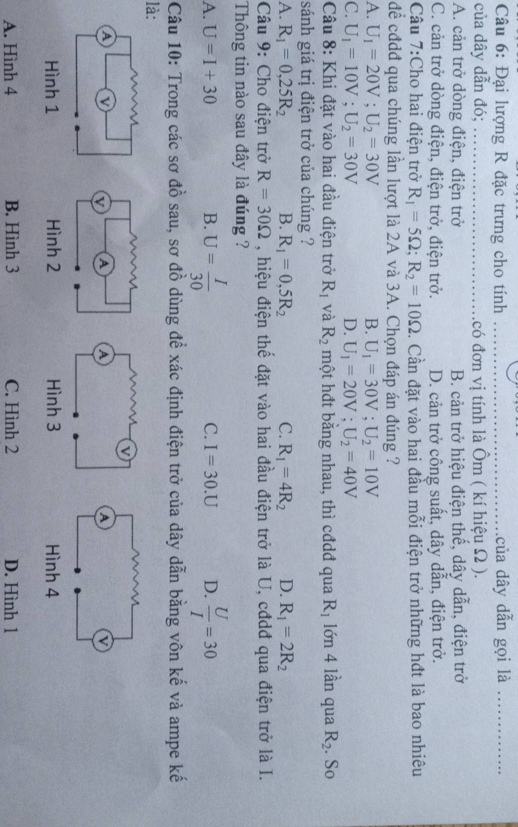 Đại lượng R đặc trưng cho tính _của dây dẫn gọi là_
của dây dẫn đó; _có đơn vị tính là Ôm ( kí hiệu Ω ).
A. cản trở dòng điện, điện trở B. cản trở hiệu điện thế, dây dẫn, điện trở
C. cản trở dòng điện, điện trở, điện trở. D. cản trở công suất, dây dẫn, điện trở.
Câu 7:Cho hai điện trở R_1=5Omega ;R_2=10Omega. Cần đặt vào hai đầu mỗi điện trở những hđt là bao nhiêu
để cđdđ qua chúng lần lượt là 2A và 3A. Chọn đáp án đúng ?
A. U_1=20V;U_2=30V B. U_1=30V;U_2=10V
C. U_1=10V;U_2=30V D. U_1=20V;U_2=40V
Câu 8: Khi đặt vào hai đầu điện trở R_1 và R_2 một hđt băng nhau, thì cđdđ qua R_1 lớn 4 lần qua R_2. So
sánh giá trị điện trở của chúng ?
A. R_1=0,25R_2 B. R_1=0,5R_2 C. R_1=4R_2 D. R_1=2R_2
Câu 9: Cho điện trở R=30Omega , hiệu điện thể đặt vào hai đầu điện trở là U, cđdđ qua điện trở là I.
Thông tin nào sau đây là đúng ?
A. U=I+30 B. U= I/30  I=30.U D.  U/I =30
C.
Câu 10: Trong các sơ đồ sau, sơ đồ dùng để xác định điện trở của dây dẫn bằng vôn kế và ampe kế
là:
A. Hình 4 B. Hình 3 C. Hình 2 D. Hình 1