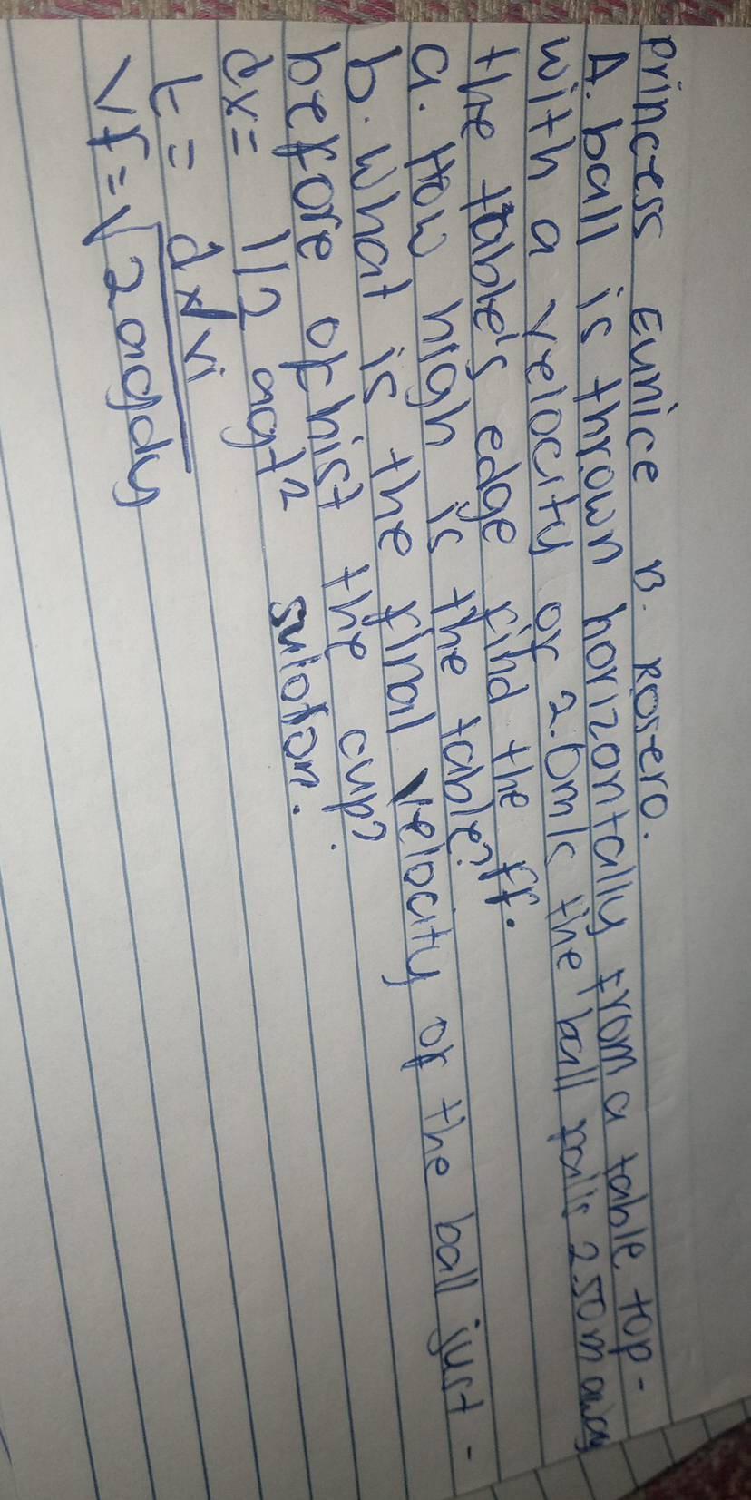 Princess Eunice B. Rosero. 
A. ball is thrown horizontally from a table top- 
with a velocity or 2. Dm 's the ball rails 250 mancy 
the table's edge find the ff. 
a. How high is the table? 
b. What is the final velocity of the ball just. 
before ochist the cup?
dx=1/2agt^2
suloron!
t=dx/xi
VF=sqrt(200gdy)