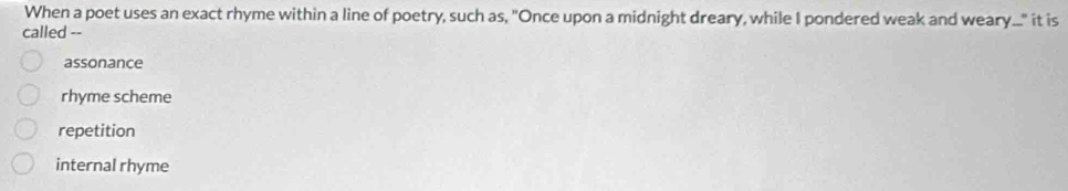 When a poet uses an exact rhyme within a line of poetry, such as, "Once upon a midnight dreary, while I pondered weak and weary..." it is
called --
assonance
rhyme scheme
repetition
internal rhyme