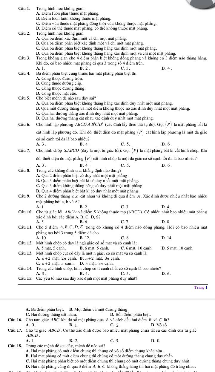 Trong hình học không gian:
A. Điểm luôn phải thuộc mặt phẳng.
B. Điểm luôn luôn không thuộc mặt phẳng.
C. Điểm vừa thuộc mặt phẳng đồng thời vừa không thuộc mặt phẳng.
D. Điểm có thể thuộc mặt phẳng, có thể không thuộc mặt phăng.
Câu 2. Trong hình học không gian
A. Qua ba điểm xác định một và chỉ một mặt phẳng.
B. Qua ba điểm phân biệt xác định một và chỉ một mặt phẳng.
C. Qua ba điểm phân biệt không thắng hàng xác định một mặt phẳng.
D. Qua ba điểm phân biệt không thắng hàng xác định một và chỉ một mặt phẳng.
Câu 3. Trong không giản cho 4 điểm phân biệt không đồng phẳng và không có 3 điểm nào thắng hàng.
Khi đó, có bao nhiêu mặt phẳng đi qua 3 trong số 4 điểm trên.
A. 1. B. 2 . C. 3 . D. 4 .
Câu 4. Ba điểm phân biệt cùng thuộc hai mặt phẳng phân biệt thì
A. Cùng thuộc đường tròn.
B. Cùng thuộc đường elip.
C. Cùng thuộc đường thăng.
D. Cùng thuộc mặt cầu.
Câu 5. Cho biết mệnh đề nảo sau đây sai?
A. Qua ba điểm phân biệt không thắng hàng xác định duy nhất một mặt phẳng.
B. Qua một đường thẳng và một điểm khộng thuộc nó xác định duy nhất một mặt phẳng.
C. Qua hai đường thắng xác định duy nhất một mặt phẳng.
D. Qua hai đường thắng cắt nhau xác định duy nhất một mặt phẳng.
Câu 6. Cho hình lập phương ABCD.A'B'C'D' (các đinh lấy theo thứ tự đó). Gọi (P) là mặt phẳng bắt kì
cất hình lập phương đó. Khi đó, thiết diện do mặt phẳng (P) cắt hình lập phương là một đa giác
có swidehat c cạnh tối đa là bao nhiệu?
A. 3 . B. 4 . C. 5. D. 6 .
Câu 7. Cho hình chóp S.ABCD (đáy là một tứ giác lồi). Gọi (P) là mặt phẳng bắt kì cắt hình chóp. Khi
đó, thiết diện do mặt phẳng (P) cắt hình chóp là một đa giác có số cạnh tối đa là bao nhiêu?
A. 3 . B. 4 . C. 5. D. 6 .
Câu 8. Trong các khẳng định sau, khẳng định nào đúng?
A. Qua 2 điểm phân biệt có duy nhất một mặt phăng.
B. Qua 3 điểm phân biệt bắt kì có duy nhất một mặt phẳng
C. Qua 3 điểm không thẳng hàng có duy nhất một mặt phẳng.
D. Qua 4 điểm phân biệt bắt kì có duy nhất một mặt phẳng.
Câu 9. Cho 2 đường thắng a,b cắt nhau và không đi qua điểm A. Xác định được nhiều nhất bao nhiêu
mặt phẳng bởi a, b và A?
A. 1 B. 2 C. 3 D. 4.
Câu 10. Cho tứ giác lồi ABCD và điểm S không thuộc mp (ABCD). Có nhiều nhất bao nhiêu mặt phẳng
xác định bởi các điểm A, B, C, D, S?
A. 5 B. 6 C. 7 D. 8
Câu 11. Cho 5 điểm A,B,C,D, E trong đó không có 4 điểm nào đồng phẳng. Hỏi có bao nhiêu mặt
phẳng tạo bởi 3 trong 5 điểm đã cho.
A. 10. B. 12. C. 8. D. 14.
Câu 12. Một hình chóp có đáy là ngũ giác có số mặt và số cạnh là:
A. 5 mặt, 5 cạnh. B. 6 mặt, 5 cạnh. C. 6 mặt, 10 cạnh. D. 5 mặt, 10 cạnh.
Câu 13. Một hình chóp cụt có đáy là một n giác, có số mặt và số cạnh là:
A. n+2 mặt, 2n cạnh. B. n+2 mặt, 3n cạnh.
C. n+2 mặt, π cạnh. D. n mặt, 3π cạnh.
Câu 14. Trong các hình chóp, hình chóp có ít cạnh nhất có số cạnh là bao nhiêu? D. 6 .
A. 3 . B. 4 . C. 5 .
Câu 15. Các yếu tố nào sau đây xác định một mặt phẳng duy nhất?
Trang 1
A. Ba điểm phân biệt. B. Một điểm và một đường thắng.
C. Hai đường thẳng cắt nhau. D. Bốn điểm phân biệt.
Câu 16. Cho tam giác ABC khi đó số mặt phẳng qua A và cách đều hai điểm B và C là?
A. 0) . B. 1. C. 2 . D. Vô số.
Câu 17. Cho tứ giác ABCD. Có thể xác định được bao nhiêu mặt phẳng chứa tắt cả các đinh của tứ giác
ABCD .
A. 1. B. 2. C. 3. D. ().
Câu 18. Trong các mệnh đề sau đây, mệnh đề nào sai?
A. Hai mặt phẳng có một điểm chung thì chúng có vô số điểm chung khác nữa.
B. Hai mặt phẳng có một điểm chung thì chúng có một đường thẳng chung duy nhất.
C. Hai mặt phẳng phân biệt có một điểm chung thì chúng có một đường thẳng chung duy nhất.
D. Hai mặt phẳng cùng đi qua 3 điểm A, B, C không thẳng hảng thì hai mặt phẳng đó trùng nhau.