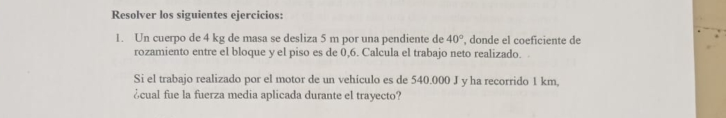 Resolver los siguientes ejercicios: 
1. Un cuerpo de 4 kg de masa se desliza 5 m por una pendiente de 40° , donde el coeficiente de 
rozamiento entre el bloque y el piso es de 0,6. Calcula el trabajo neto realizado. 
Si el trabajo realizado por el motor de un vehículo es de 540.000 J y ha recorrido 1 km, 
¿cual fue la fuerza media aplicada durante el trayecto?