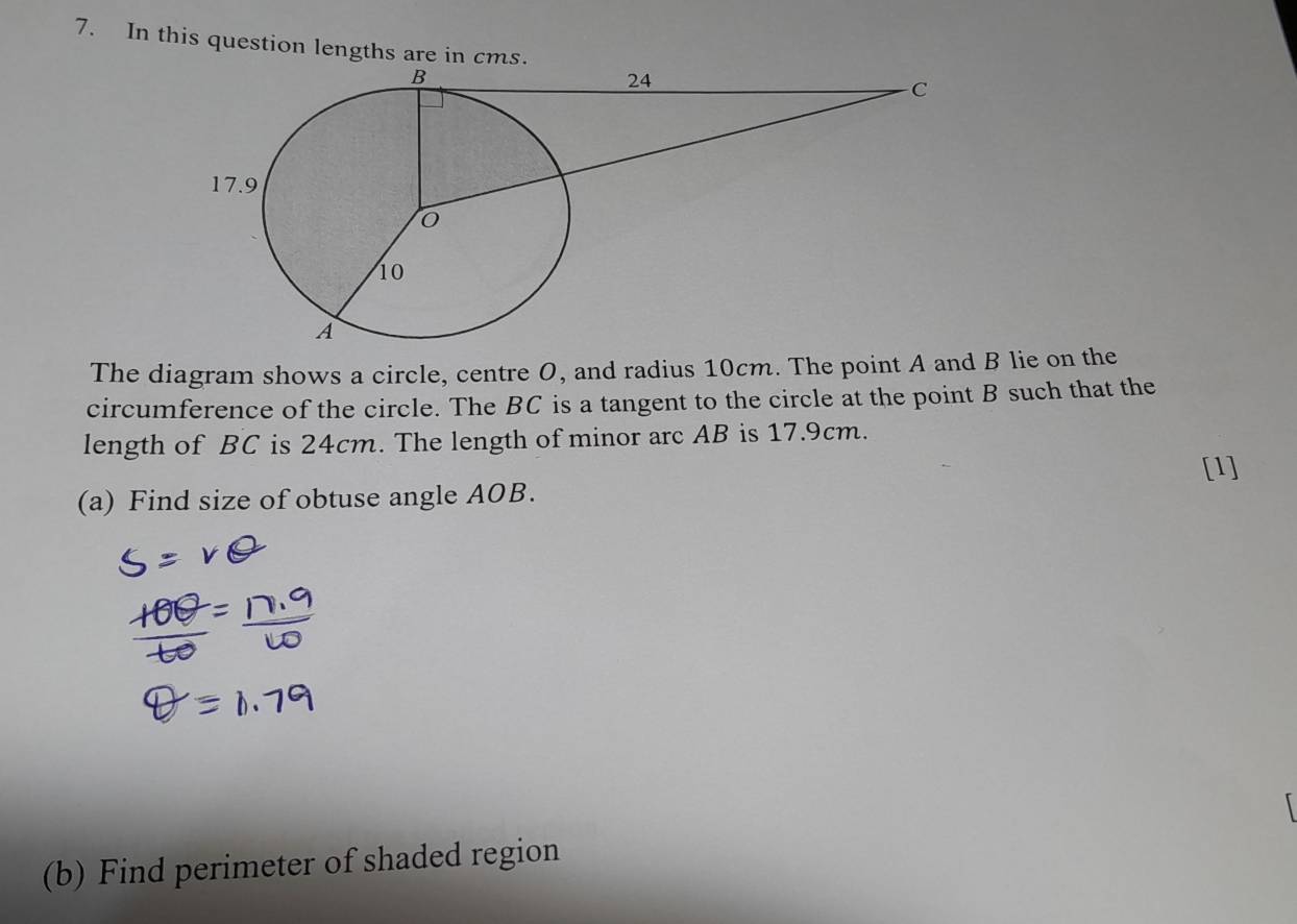 In this question lengths are in cms. 
The diagram shows a circle, centre O, and radius 10cm. The point A and B lie on the 
circumference of the circle. The BC is a tangent to the circle at the point B such that the 
length of BC is 24cm. The length of minor arc AB is 17.9cm. 
[1] 
(a) Find size of obtuse angle AOB. 
(b) Find perimeter of shaded region