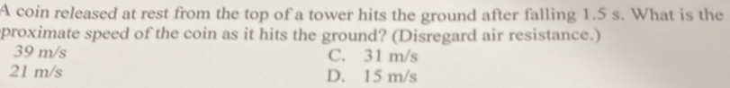 A coin released at rest from the top of a tower hits the ground after falling 1.5 s. What is the
proximate speed of the coin as it hits the ground? (Disregard air resistance.)
39 m/s C. 31 m/s
21 m/s D. 15 m/s