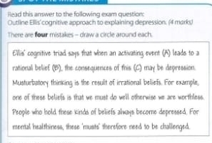 lead this answer to the following exam question: 
Outline Ellis' cognitive approach to explaining depression. (4 marky 
There are four mistakes - draw a circle around each. 
Ellis' cognitive triad says that when an activating event (A) leads to a 
rational belief (B), the consequences of this (C) may be depression. 
Musturbatory thinking is the result of irrational beliefs. For example, 
one of these beliefs is that we must do well otherwise we are worthless. 
People who hold these kinds of beliefs always become depressed. For 
mental healthiness, these "musts" therefore need to be challenged.