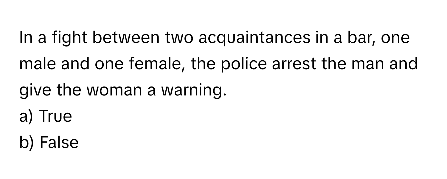 In a fight between two acquaintances in a bar, one male and one female, the police arrest the man and give the woman a warning.

a) True 
b) False