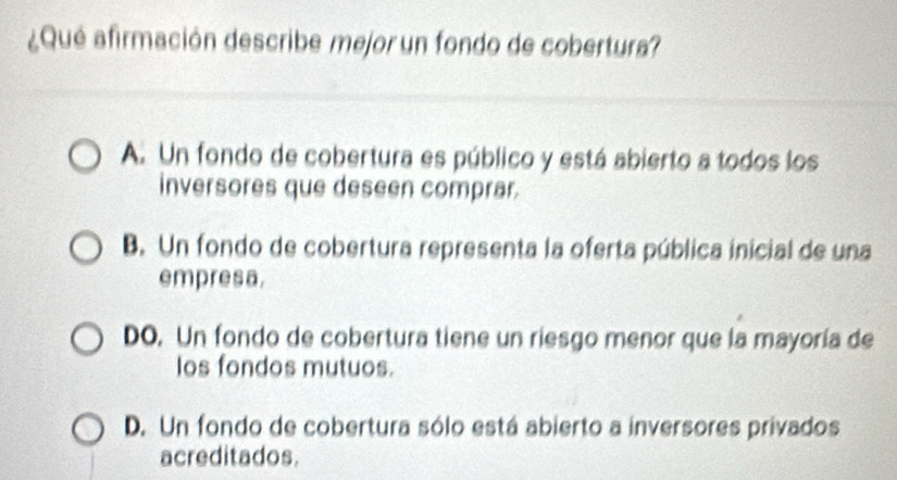 ¿Qué afirmación describe mejor un fondo de cobertura?
A. Un fondo de cobertura es público y está abierto a todos los
inversores que deseen comprar.
B. Un fondo de cobertura representa la oferta pública inicial de una
empresa.
DO. Un fondo de cobertura tiene un riesgo menor que la mayoría de
los fondos mutuos.
D. Un fondo de cobertura sólo está abierto a inversores privados
acreditados.