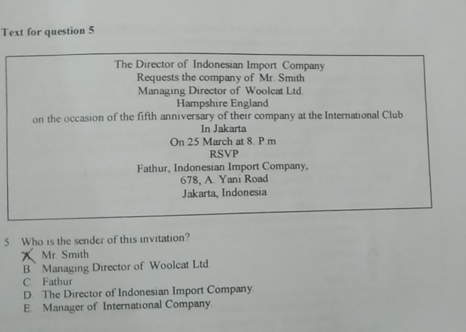 Text for question 5
The Director of Indonesian Import Company
Requests the company of Mr. Smith
Managing Director of Woolcat Ltd.
Hampshire England
on the occasion of the fifth anniversary of their company at the International Club
In Jakarta
On 25 March at 8. P.m
RSVP
Fathur, Indonesian Import Company,
678, A Yani Road
Jakarta, Indonesia
5 Who is the sender of this invitation?
Mr Smith
B Managing Director of Woolcat Ltd
C Fathur
D The Director of Indonesian Import Company
E. Manager of International Company