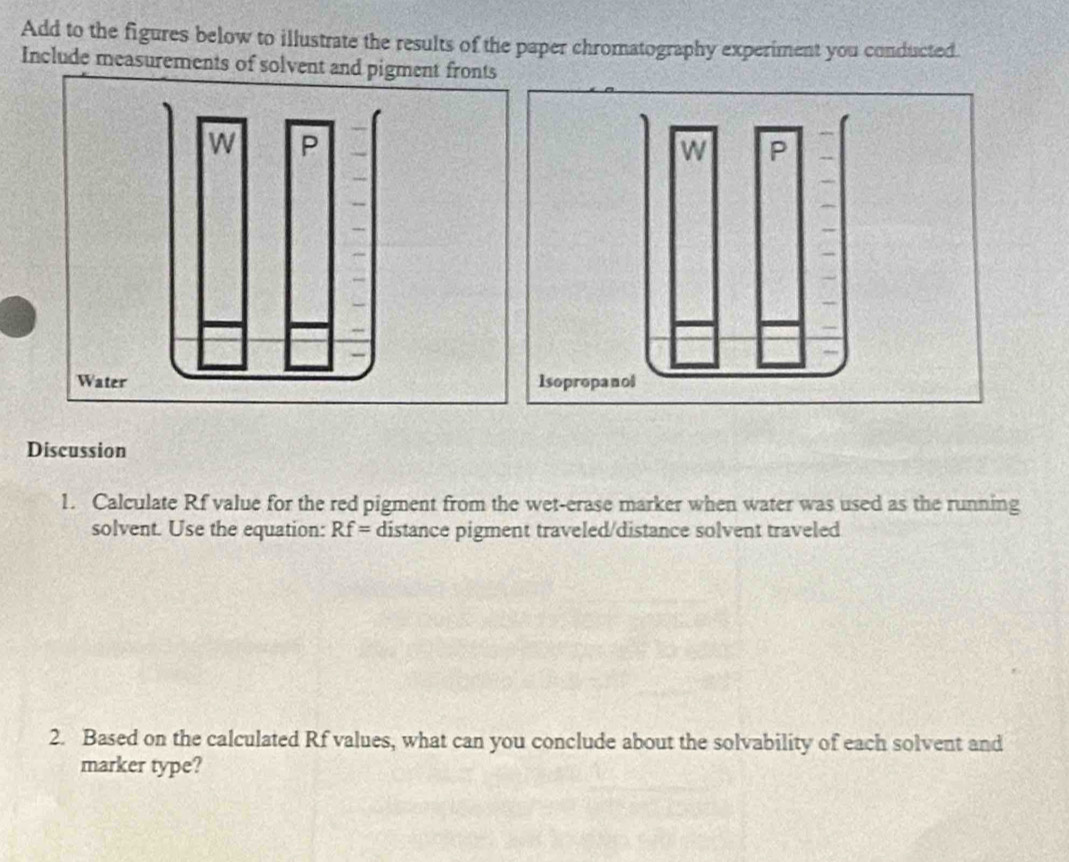 Add to the figures below to illustrate the results of the paper chromatography experiment you conducted. 
Include measurements of solvent and pigment fronts 
Discussion 
1. Calculate Rf value for the red pigment from the wet-erase marker when water was used as the running 
solvent. Use the equation: Rf= distance pigment traveled/distance solvent traveled 
2. Based on the calculated Rf values, what can you conclude about the solvability of each solvent and 
marker type?