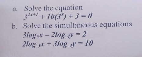 Solve the equation
3^(2x+1)+10(3^x)+3=0
b. Solve the simultaneous equations
3log _5x-2log _4y=2
2log _5x+3log _4y=10