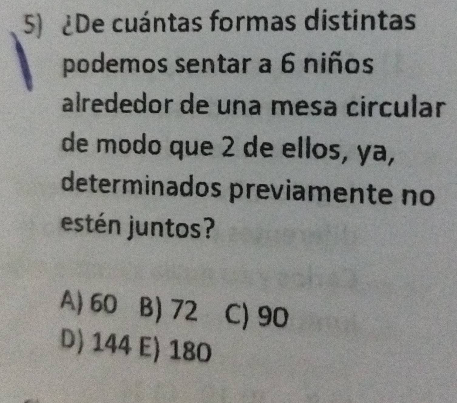 ¿De cuántas formas distintas
podemos sentar a 6 niños
alrededor de una mesa circular
de modo que 2 de ellos, ya,
determinados previamente no
estén juntos?
A) 60 B) 72 C) 90
D) 144 E) 180