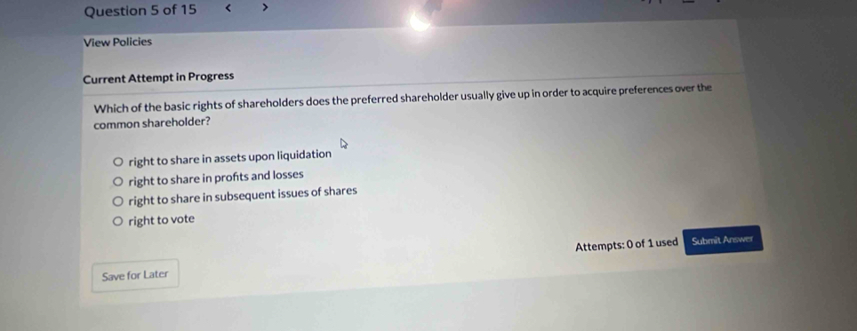 < >
View Policies
Current Attempt in Progress
Which of the basic rights of shareholders does the preferred shareholder usually give up in order to acquire preferences over the
common shareholder?
right to share in assets upon liquidation
right to share in profts and losses
right to share in subsequent issues of shares
right to vote
Attempts: 0 of 1 used Submit Answer
Save for Later