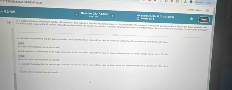 Ý STATISTICS (MATH-10041-802) 
Relaunch to update 
Ashlee Binsley 
on 9.2 HW Question 21, *7.4.13-E HW Score: 78.49%, 18.05 of 23 points 
Part 3 of 4 Points: 0 of 1 Save 
At a certain restaurant in Ohio, the number of minutes that diners spend at the table has a major impact on the profitability of the restaurant. Suppose the average number of minutes that diners spend at a table 
tor dinner at the restaurant is 98 minutes with a standard deviation of 19 minutes. Assume the number of minutes diners spend at their table follows the normal probability distribution. Complete parts a through d 
a. Calculate the probability that the average number of minutes that diners spend at their table for dinner will be less than 90 minutes using a sample size of 9 fables.
0.1∞
(Round to three decimal places as needed ) 
b. Calculate the probability that the average number off minutes that diners spend at their table for dinner will be less than 90 minutes using a sample size of 21 tables 
6 “ 
(Round to three decimal places as needed ) 
c. Calculate the probability that the average number of minutes that diners spend at their table for dinner will be less than 90 minutes using a sample size of 30 tables. 
(Round to three decimal places as needed )