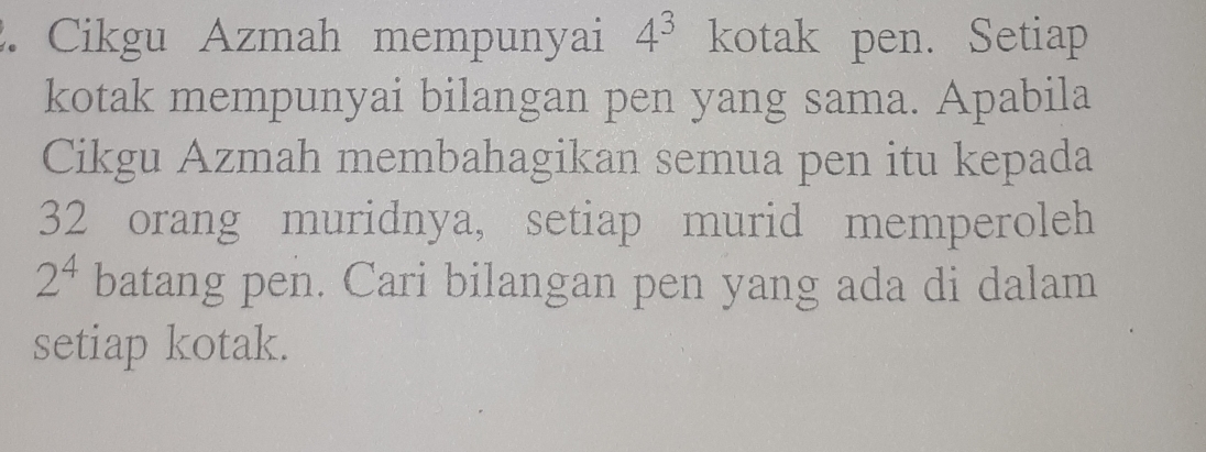 Cikgu Azmah mempunyai 4^3 kotak pen. Setiap 
kotak mempunyai bilangan pen yang sama. Apabila 
Cikgu Azmah membahagikan semua pen itu kepada
32 orang muridnya, setiap murid memperoleh
2^4 batang pen. Cari bilangan pen yang ada di dalam 
setiap kotak.