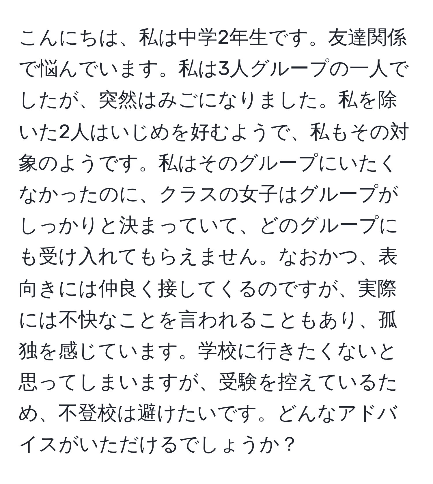 こんにちは、私は中学2年生です。友達関係で悩んでいます。私は3人グループの一人でしたが、突然はみごになりました。私を除いた2人はいじめを好むようで、私もその対象のようです。私はそのグループにいたくなかったのに、クラスの女子はグループがしっかりと決まっていて、どのグループにも受け入れてもらえません。なおかつ、表向きには仲良く接してくるのですが、実際には不快なことを言われることもあり、孤独を感じています。学校に行きたくないと思ってしまいますが、受験を控えているため、不登校は避けたいです。どんなアドバイスがいただけるでしょうか？