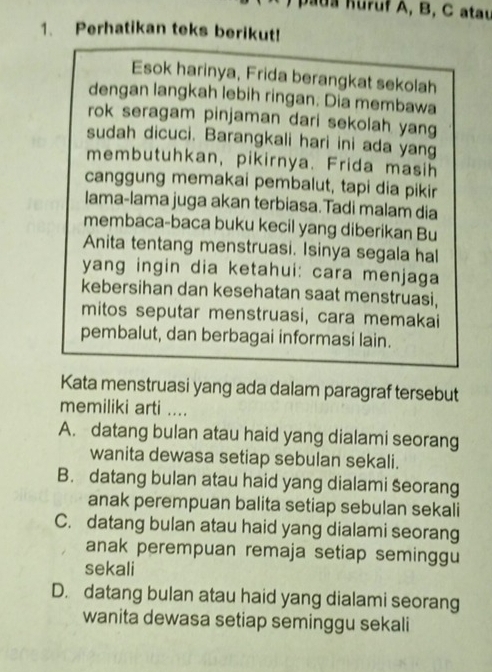 uruf A, B, C atau
1. Perhatikan teks berikut!
Esok harinya, Frida berangkat sekolah
dengan langkah lebih ringan: Dia membawa
rok seragam pinjaman dari sekolah yang
sudah dicuci. Barangkali hari ini ada yang
membutuhkan, pikirnya. Frida masih
canggung memakai pembalut, tapi dia pikir
Iama-lama juga akan terbiasa.Tadi malam dia
membaca-baca buku kecil yang diberikan Bu
Anita tentang menstruasi. Isinya segala hal
yang ingin dia ketahui: cara menjaga
kebersihan dan kesehatan saat menstruasi,
mitos seputar menstruasi, cara memakai
pembalut, dan berbagai informasi lain.
Kata menstruasi yang ada dalam paragraf tersebut
memiliki arti ....
A. datang bulan atau haid yang dialami seorang
wanita dewasa setiap sebulan sekali.
B. datang bulan atau haid yang dialami seorang
anak perempuan balita setiap sebulan sekali
C. datang bulan atau haid yang dialami seorang
anak perempuan remaja setiap seminggu
sekali
D. datang bulan atau haid yang dialami seorang
wanita dewasa setiap seminggu sekali