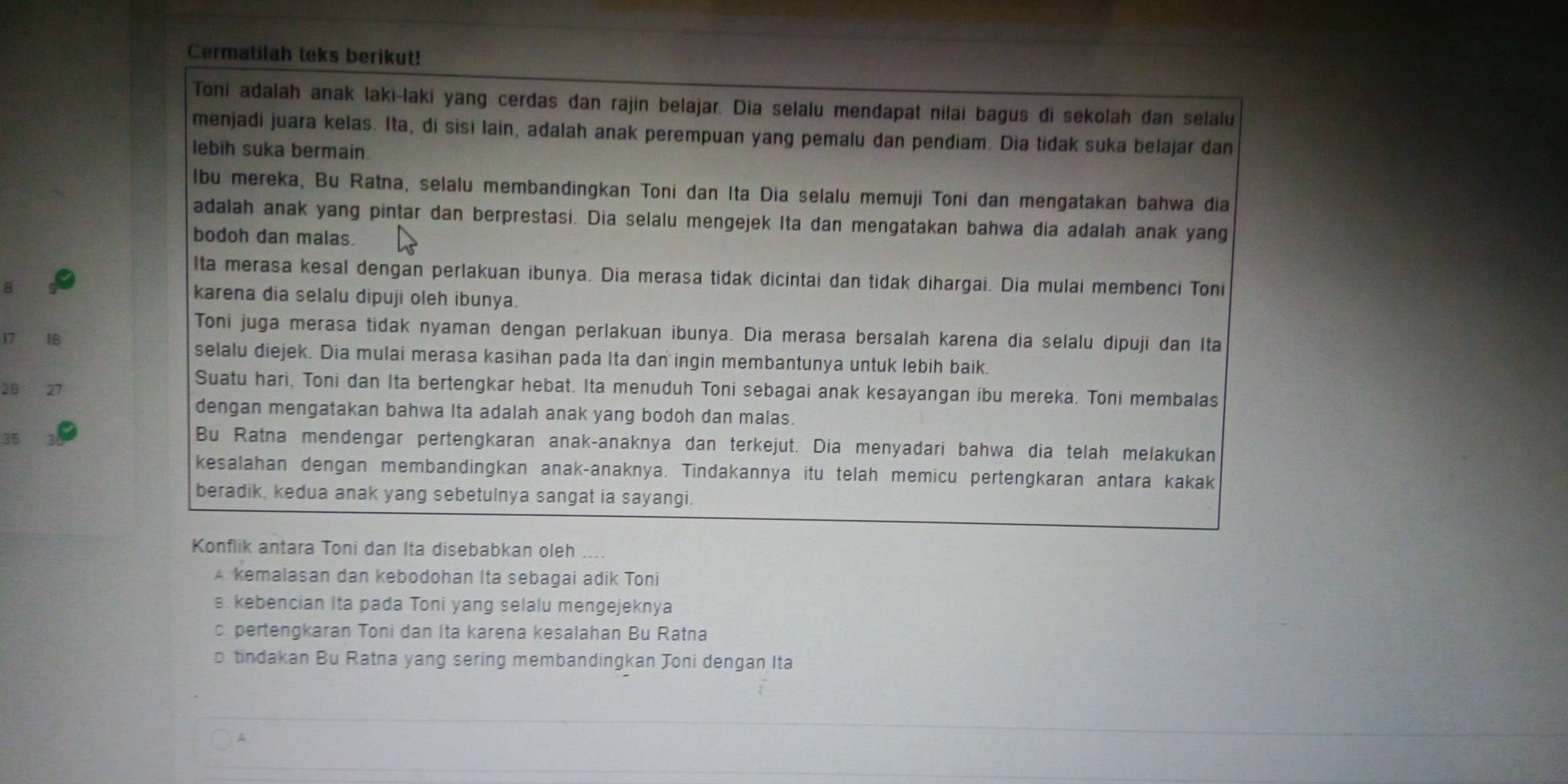 Cermatilah teks berikut!
Toni adalah anak laki-laki yang cerdas dan rajin belajar. Dia selalu mendapat nilai bagus di sekolah dan selalu
menjadi juara kelas. Ita, di sisi lain, adalah anak perempuan yang pemalu dan pendiam. Dia tidak suka belajar dan
lebih suka bermain.
lbu mereka, Bu Ratna, selalu membandingkan Toni dan Ita Dia selalu memuji Toni dan mengatakan bahwa dia
adalah anak yang pintar dan berprestasi. Dia selalu mengejek Ita dan mengatakan bahwa dia adalah anak yang
bodoh dan malas.
Ita merasa kesal dengan perlakuan ibunya. Dia merasa tidak dicintai dan tidak dihargai. Dia mulai membenci Toni
karena dia selalu dipuji oleh ibunya.
Toni juga merasa tidak nyaman dengan perlakuan ibunya. Dia merasa bersalah karena dia selalu dipuji dan Ita
17 1B selalu diejek. Dia mulai merasa kasihan pada Ita dan ingin membantunya untuk lebih baik.
Suatu hari, Toni dan Ita bertengkar hebat. Ita menuduh Toni sebagai anak kesayangan ibu mereka. Toni membalas
26 27
dengan mengatakan bahwa Ita adalah anak yang bodoh dan malas.
35
Bu Ratna mendengar pertengkaran anak-anaknya dan terkejut. Dia menyadari bahwa dia telah melakukan
kesalahan dengan membandingkan anak-anaknya. Tindakannya itu telah memicu pertengkaran antara kakak
beradik, kedua anak yang sebetulnya sangat ia sayangi.
Konflik antara Toni dan Ita disebabkan oleh ....
A. kemalasan dan kebodohan Ita sebagai adik Toni
. kebencian Ita pada Toni yang selalu mengejeknya
c. pertengkaran Toni dan Ita karena kesalahan Bu Ratna
b tindakan Bu Ratna yang sering membandingkan Joni dengan Ita