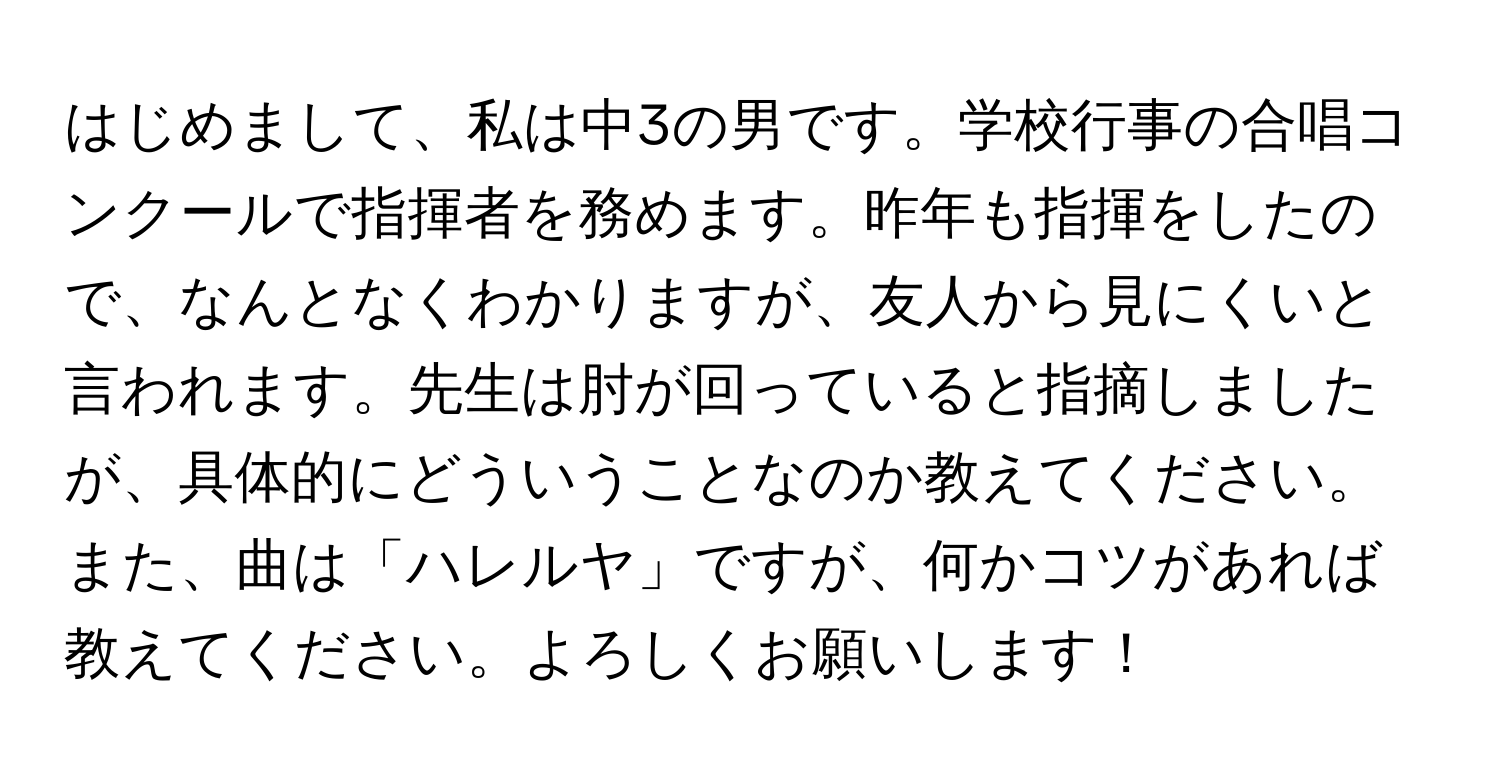 はじめまして、私は中3の男です。学校行事の合唱コンクールで指揮者を務めます。昨年も指揮をしたので、なんとなくわかりますが、友人から見にくいと言われます。先生は肘が回っていると指摘しましたが、具体的にどういうことなのか教えてください。また、曲は「ハレルヤ」ですが、何かコツがあれば教えてください。よろしくお願いします！