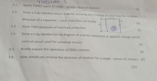 Name THREE types of single - phase induction motors (3) 
3.2. Draw a fully labelled circuit diagram showing one method of reversing the rotation 
direction of a capacitor - start, induction run motor 6 
3.3. State TWO purposes of overload protection(2) 
3.4. Draw a fully labelled circuit diagram of a series resistance or applied voltage speed 
control circuit used for universal motors (4) 
3.5. Briefly explain the operation of (DOL) starters 
(8) 
3.6. How would you reverse the direction of rotation for a single- phase AC motors (2) 
[25]