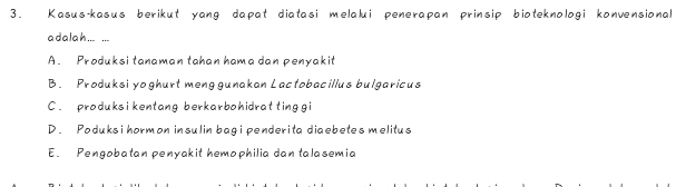 Kasus-kasus berikut yang dapat diatasi melalui penerapan prinsip bioteknologi konvensional
a dalah ... ...
A. Produksi tanaman tahan hama dan penyakit
B. Produksi yoghurt menggunakan Lactobacillus bulgaricus
C . produksi kentang berkarbohidrat ting gi
D. Poduks i hormon insulin bag i pender ita diaebetes melitus
E. Pengobatan penyakit hemophilia dan talasemia