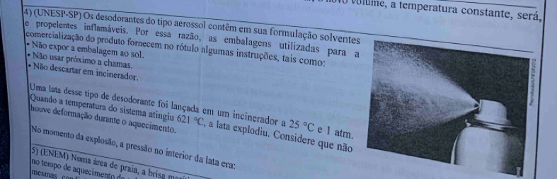 vo volme, a temperatura constante, será, 
(4) (UNESP-SP) Os desodorantes do tipo aerossol contêm em sua formulação solvente 
e propelentes inflamáveis. Por essa razão, as embalagens utilizadas para a 
comercialização do produto fornecem no rótulo algumas instruções, tais como: 
Não expor a embalagem ao sol. 
Não usar próximo a chamas, 
* Não descartar em incinerador. 
Uma lata desse tipo de desodorante foi lançada em um incinerador a 25°C e 1 atm. 
houve deformação durante o aquecimento. 
Quando a temperatura do sistema atíngiu 621°C , a lata explodiu. Considere que não 
No momento da explosão, a pressão no interior da lata era: 
(5) (ENEM) Numa área de praia, a brisa ma 
no tempo de aquecimento de