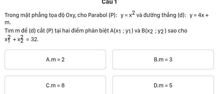 Cau 1
Trong mặt phẳng tọa độ Oxy, cho Parabol (P): y=x^2 và đường thẳng (d): y=4x+
m.
Tim m để (d) cắt (P) tại hai điểm phân biệt A(x1;y1) và B(x_2;y_2) sao cho
x_1^2+x_2^2=32.
A. m=2 B. m=3
C. m=8 D. m=5